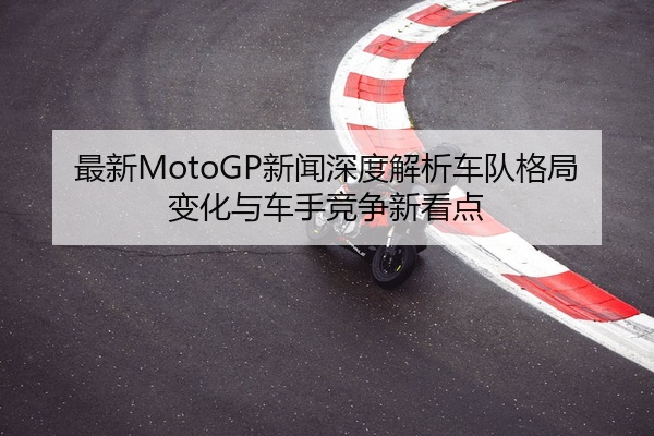 最新MotoGP新闻深度解析车队格局变化与车手竞争新看点