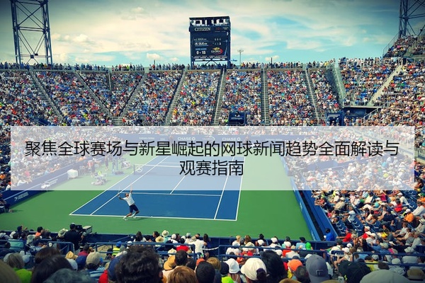 聚焦全球赛场与新星崛起的网球新闻趋势全面解读与观赛指南