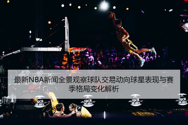 最新NBA新闻全景观察球队交易动向球星表现与赛季格局变化解析