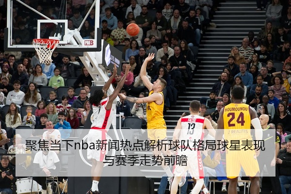聚焦当下nba新闻热点解析球队格局球星表现与赛季走势前瞻