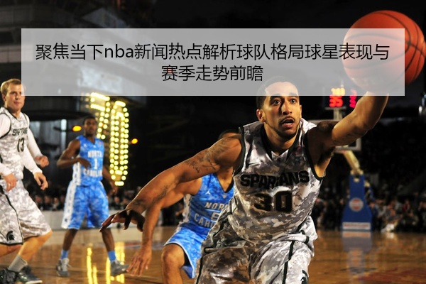 聚焦当下nba新闻热点解析球队格局球星表现与赛季走势前瞻