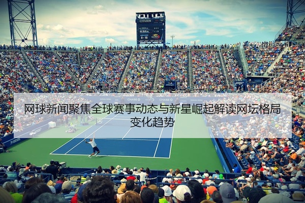 网球新闻聚焦全球赛事动态与新星崛起解读网坛格局变化趋势