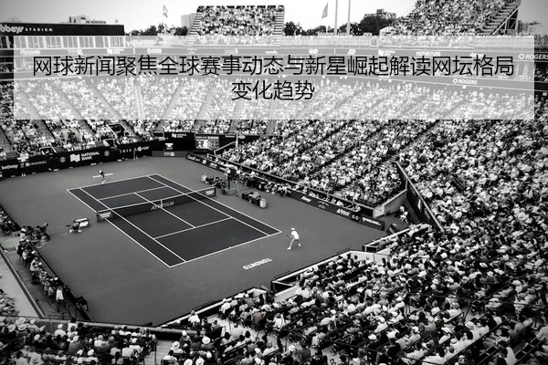网球新闻聚焦全球赛事动态与新星崛起解读网坛格局变化趋势
