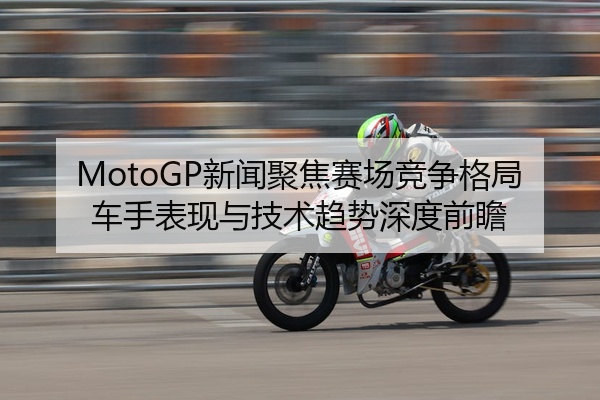 MotoGP新闻聚焦赛场竞争格局车手表现与技术趋势深度前瞻