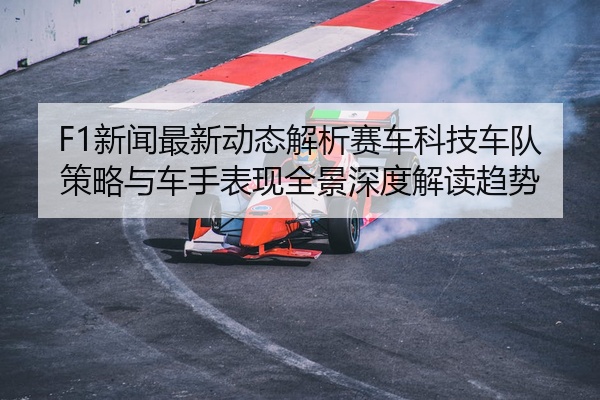 F1新闻最新动态解析赛车科技车队策略与车手表现全景深度解读趋势