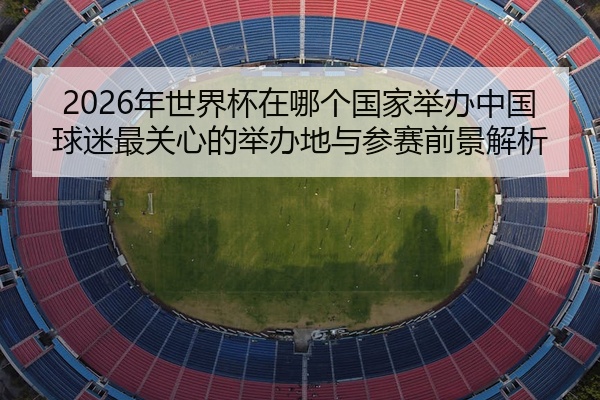 2026年世界杯在哪个国家举办中国球迷最关心的举办地与参赛前景解析