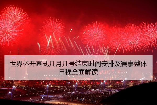 世界杯开幕式几月几号结束时间安排及赛事整体日程全面解读