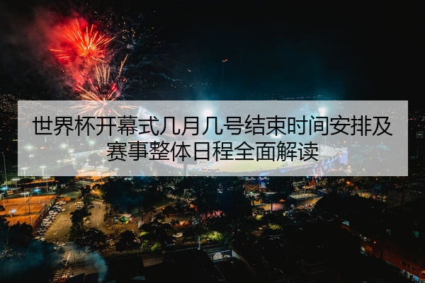 世界杯开幕式几月几号结束时间安排及赛事整体日程全面解读