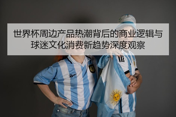 世界杯周边产品热潮背后的商业逻辑与球迷文化消费新趋势深度观察