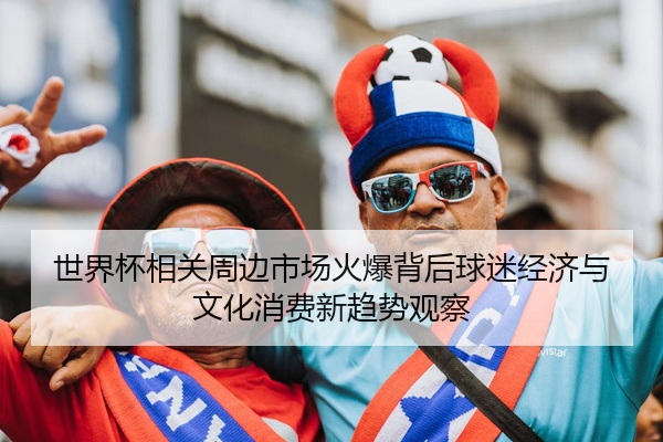 世界杯相关周边市场火爆背后球迷经济与文化消费新趋势观察