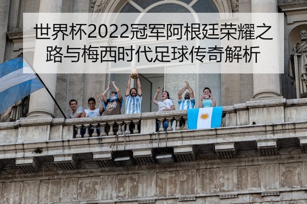 世界杯2022冠军阿根廷荣耀之路与梅西时代足球传奇解析