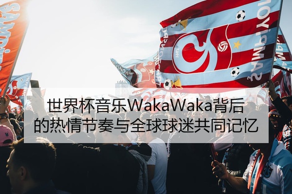 世界杯音乐WakaWaka背后的热情节奏与全球球迷共同记忆