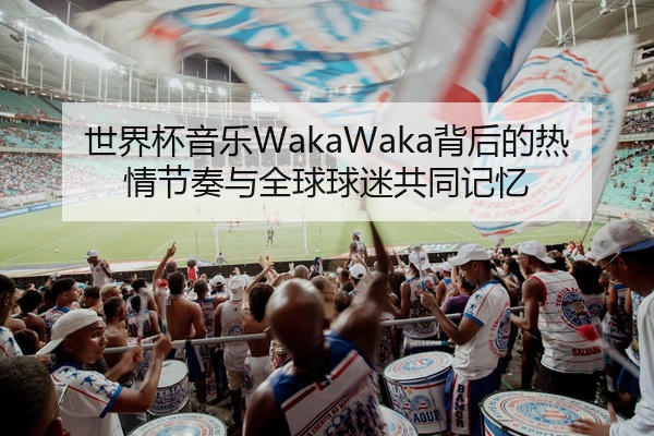 世界杯音乐WakaWaka背后的热情节奏与全球球迷共同记忆
