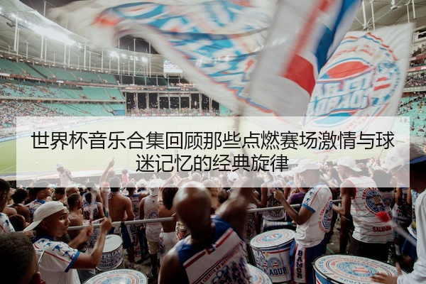 世界杯音乐合集回顾那些点燃赛场激情与球迷记忆的经典旋律