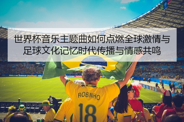 世界杯音乐主题曲如何点燃全球激情与足球文化记忆时代传播与情感共鸣
