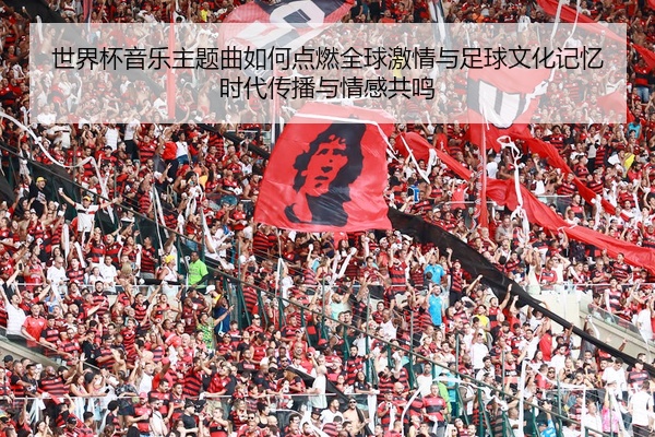 世界杯音乐主题曲如何点燃全球激情与足球文化记忆时代传播与情感共鸣