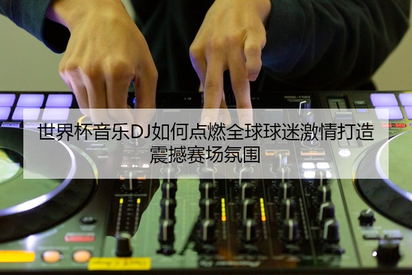 世界杯音乐DJ如何点燃全球球迷激情打造震撼赛场氛围