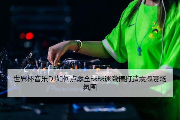 世界杯音乐DJ如何点燃全球球迷激情打造震撼赛场氛围
