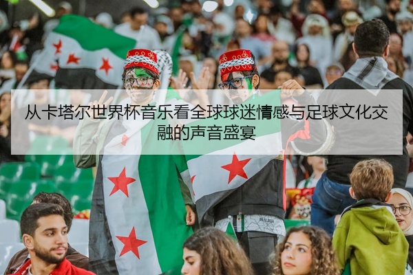 从卡塔尔世界杯音乐看全球球迷情感与足球文化交融的声音盛宴