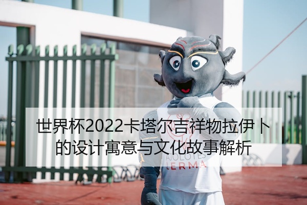 世界杯2022卡塔尔吉祥物拉伊卜的设计寓意与文化故事解析