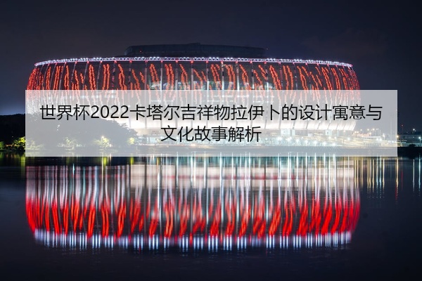 世界杯2022卡塔尔吉祥物拉伊卜的设计寓意与文化故事解析