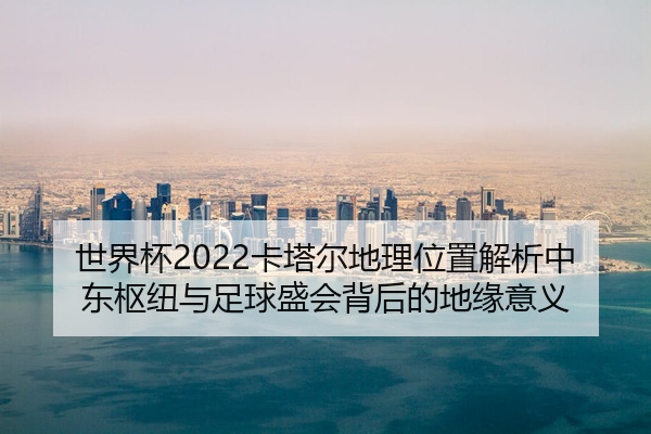 世界杯2022卡塔尔地理位置解析中东枢纽与足球盛会背后的地缘意义