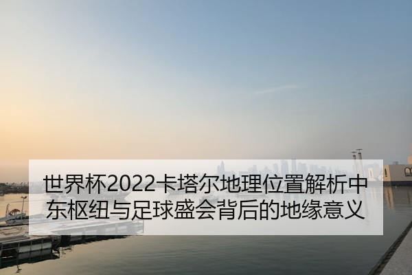 世界杯2022卡塔尔地理位置解析中东枢纽与足球盛会背后的地缘意义