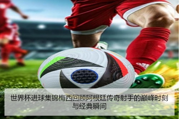 世界杯进球集锦梅西回顾阿根廷传奇射手的巅峰时刻与经典瞬间