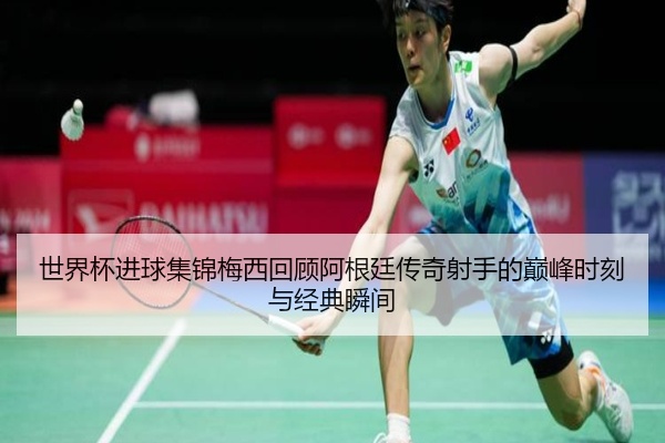 世界杯进球集锦梅西回顾阿根廷传奇射手的巅峰时刻与经典瞬间