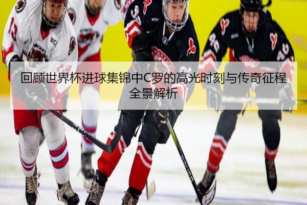 回顾世界杯进球集锦中C罗的高光时刻与传奇征程全景解析