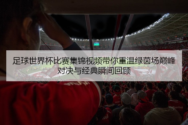 足球世界杯比赛集锦视频带你重温绿茵场巅峰对决与经典瞬间回顾