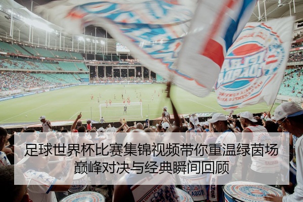 足球世界杯比赛集锦视频带你重温绿茵场巅峰对决与经典瞬间回顾