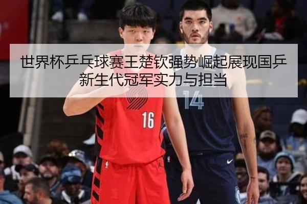 世界杯乒乓球赛王楚钦强势崛起展现国乒新生代冠军实力与担当