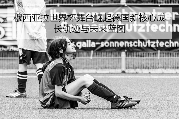 穆西亚拉世界杯舞台崛起德国新核心成长轨迹与未来蓝图
