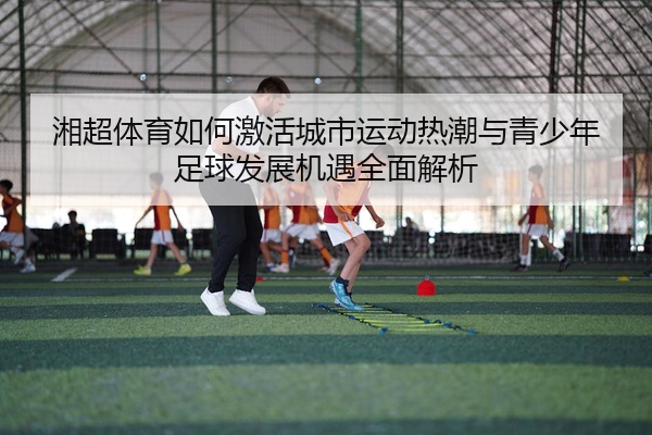 湘超体育如何激活城市运动热潮与青少年足球发展机遇全面解析