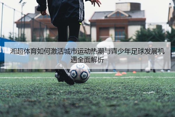 湘超体育如何激活城市运动热潮与青少年足球发展机遇全面解析