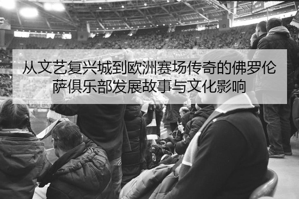 从文艺复兴城到欧洲赛场传奇的佛罗伦萨俱乐部发展故事与文化影响