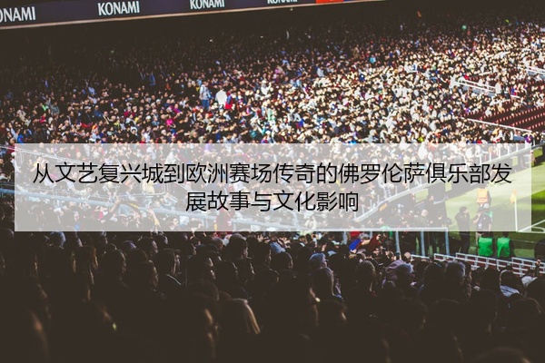 从文艺复兴城到欧洲赛场传奇的佛罗伦萨俱乐部发展故事与文化影响