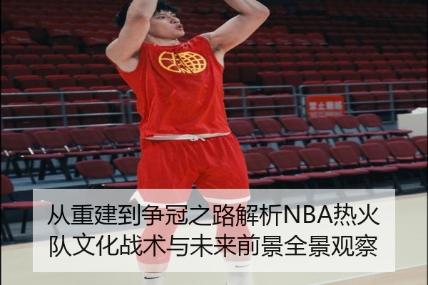 从重建到争冠之路解析NBA热火队文化战术与未来前景全景观察