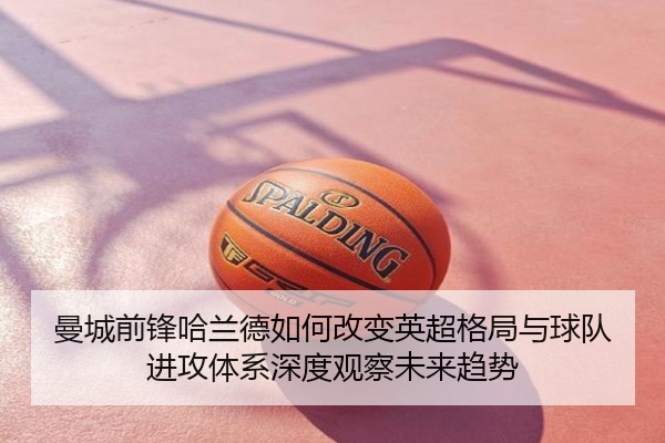 曼城前锋哈兰德如何改变英超格局与球队进攻体系深度观察未来趋势