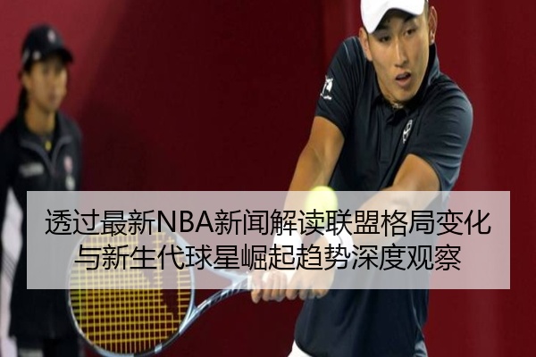 透过最新NBA新闻解读联盟格局变化与新生代球星崛起趋势深度观察