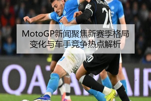 MotoGP新闻聚焦新赛季格局变化与车手竞争热点解析