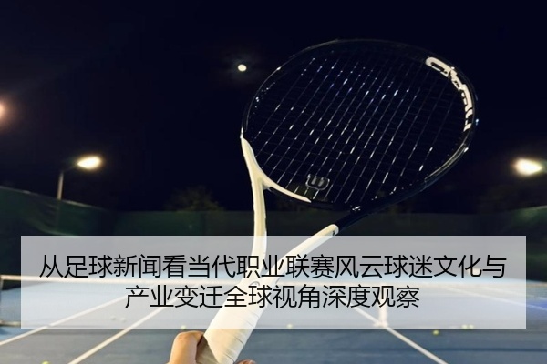 从足球新闻看当代职业联赛风云球迷文化与产业变迁全球视角深度观察