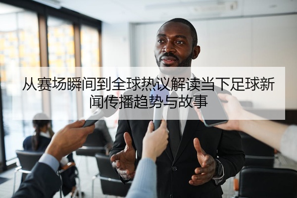 从赛场瞬间到全球热议解读当下足球新闻传播趋势与故事