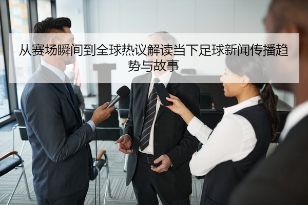 从赛场瞬间到全球热议解读当下足球新闻传播趋势与故事