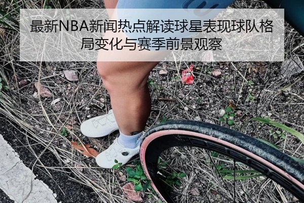 最新NBA新闻热点解读球星表现球队格局变化与赛季前景观察