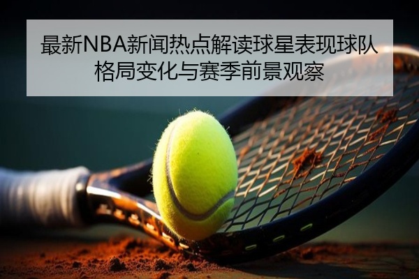 最新NBA新闻热点解读球星表现球队格局变化与赛季前景观察