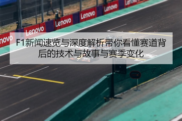 F1新闻速览与深度解析带你看懂赛道背后的技术与故事与赛季变化