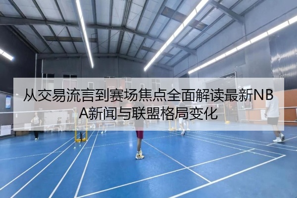 从交易流言到赛场焦点全面解读最新NBA新闻与联盟格局变化