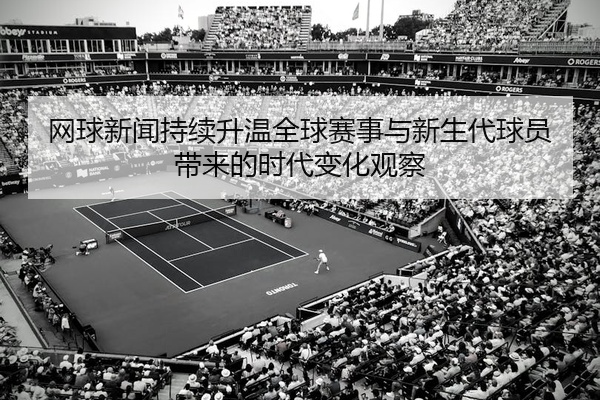 网球新闻持续升温全球赛事与新生代球员带来的时代变化观察
